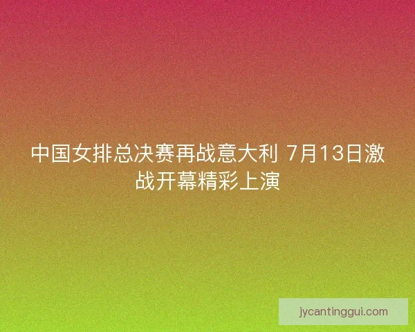 中国女排总决赛再战意大利 7月13日激战开幕精彩上演