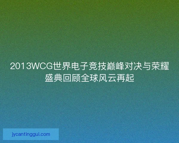 2013WCG世界电子竞技巅峰对决与荣耀盛典回顾全球风云再起