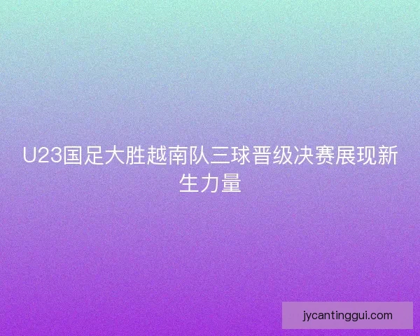 U23国足大胜越南队三球晋级决赛展现新生力量