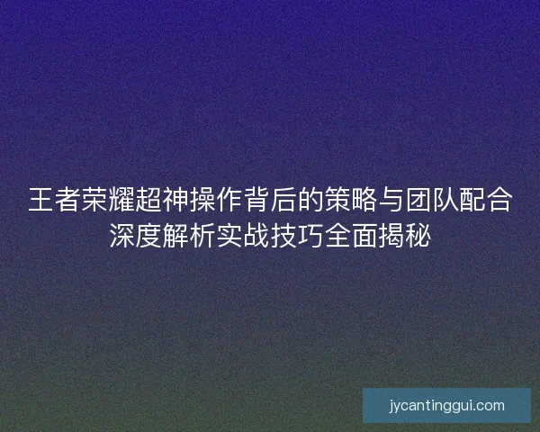 王者荣耀超神操作背后的策略与团队配合深度解析实战技巧全面揭秘