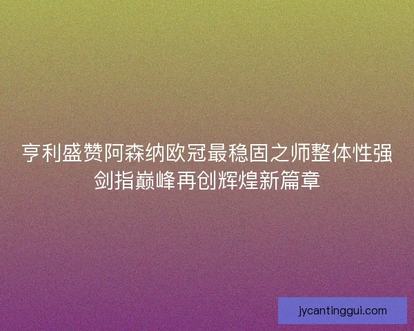 亨利盛赞阿森纳欧冠最稳固之师整体性强剑指巅峰再创辉煌新篇章