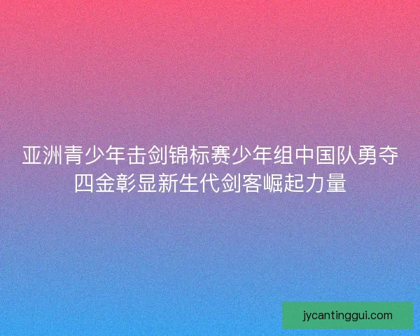 亚洲青少年击剑锦标赛少年组中国队勇夺四金彰显新生代剑客崛起力量