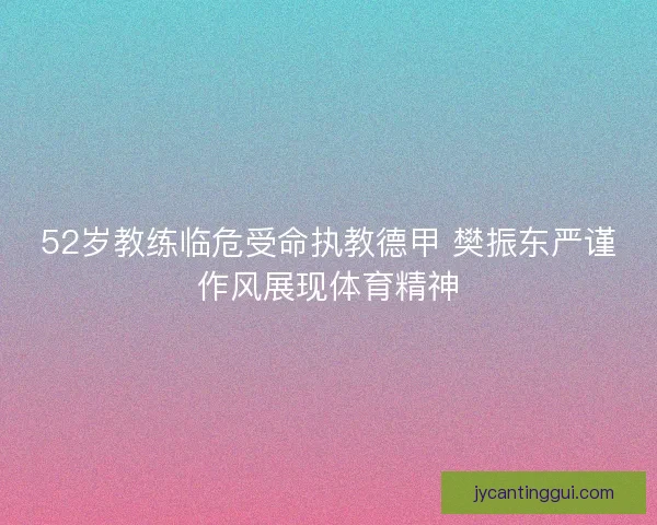 52岁教练临危受命执教德甲 樊振东严谨作风展现体育精神